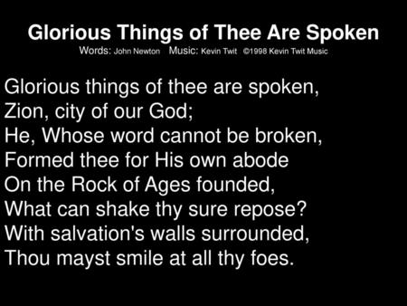 Glorious Things of Thee Are Spoken Words: John Newton Music: Kevin Twit ©1998 Kevin Twit Music Glorious things of thee are spoken, Zion, city of our.