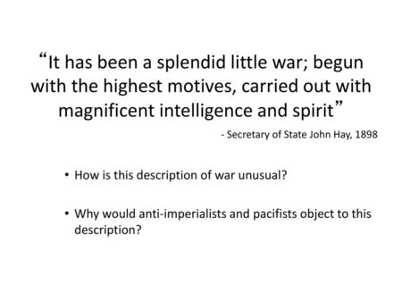 “It has been a splendid little war; begun with the highest motives, carried out with magnificent intelligence and spirit” - Secretary of State John Hay,