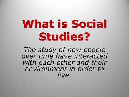 What is Social Studies? The study of how people over time have interacted with each other and their environment in order to live.