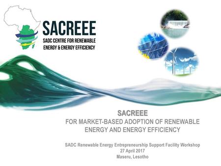 SACREEE FOR MARKET-BASED ADOPTION OF RENEWABLE ENERGY AND ENERGY EFFICIENCY SADC Renewable Energy Entrepreneurship Support Facility Workshop 27 April.