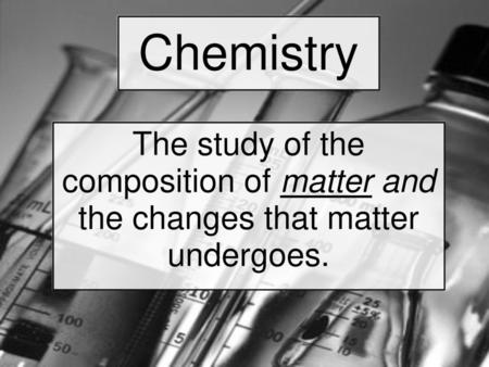 Chemistry The study of the composition of matter and the changes that matter undergoes.