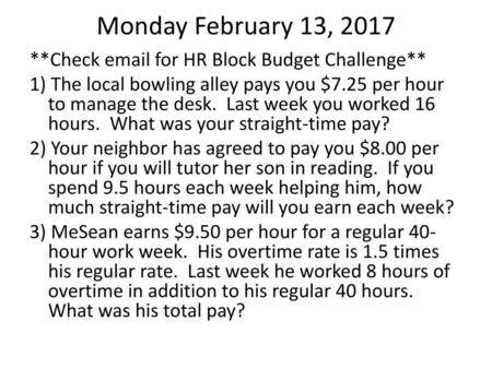 Monday February 13, 2017 **Check email for HR Block Budget Challenge** 1) The local bowling alley pays you $7.25 per hour to manage the desk. Last week.