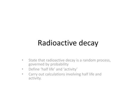 Radioactive decay State that radioactive decay is a random process, governed by probability Define ‘half life’ and ‘activity’ Carry out calculations involving.