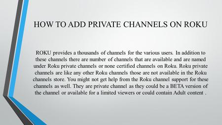 HOW TO ADD PRIVATE CHANNELS ON ROKU ROKU provides a thousands of channels for the various users. In addition to these channels there are number of channels.