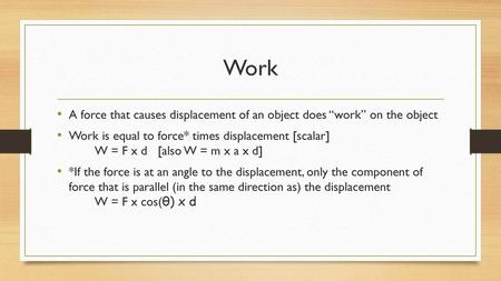 Work A force that causes displacement of an object does “work” on the object Work is equal to force* times displacement [scalar] 		W = F x d [also W.