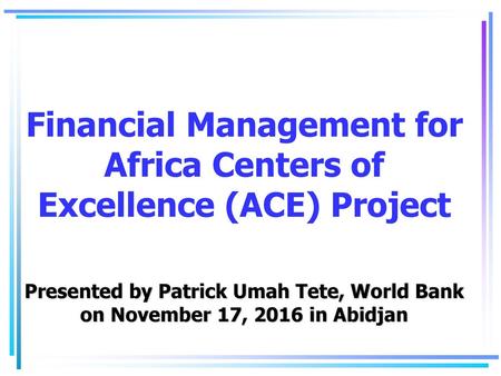 Financial Management for Africa Centers of Excellence (ACE) Project Presented by Patrick Umah Tete, World Bank on November 17, 2016 in Abidjan.