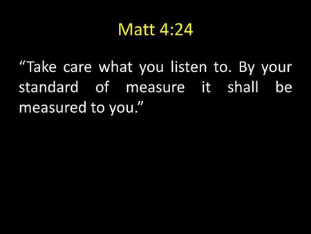 Matt 4:24 “Take care what you listen to. By your standard of measure it shall be measured to you.”