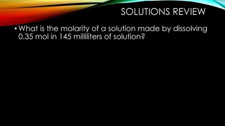 Solutions Review What is the molarity of a solution made by dissolving 0.35 mol in 145 milliliters of solution?