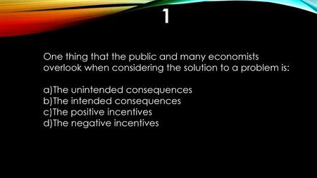 1 One thing that the public and many economists overlook when considering the solution to a problem is: The unintended consequences The intended consequences.