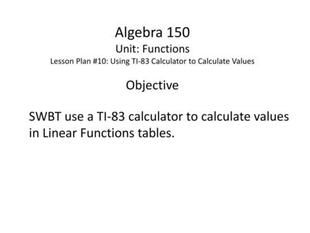 Algebra 150 Unit: Functions Lesson Plan #10: Using TI-83 Calculator to Calculate Values Objective SWBT use a TI-83 calculator to calculate values in Linear.