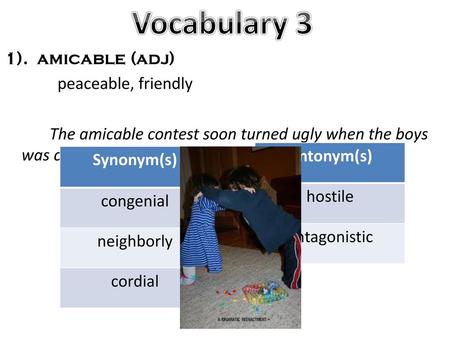 Vocabulary 3 1). amicable (adj) peaceable, friendly The amicable contest soon turned ugly when the boys was caught cheating. Antonym(s) hostile antagonistic.