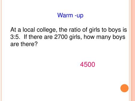 Warm -up At a local college, the ratio of girls to boys is 3:5. If there are 2700 girls, how many boys are there? 4500.