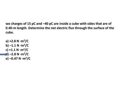 Wo charges of 15 pC and –40 pC are inside a cube with sides that are of 0.40-m length. Determine the net electric flux through the surface of the cube.