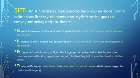 SIFT: An AP strategy designed to help you explore how a writer uses literary elements and stylistic techniques to convey meaning and/or theme S: symbol: