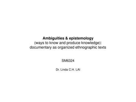 Ambiguities & epistemology (ways to know and produce knowledge): documentary as organized ethnographic texts SM6324 Dr. Linda C.H. LAI.