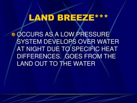 LAND BREEZE*** OCCURS AS A LOW PRESSURE SYSTEM DEVELOPS OVER WATER AT NIGHT DUE TO SPECIFIC HEAT DIFFERENCES. GOES FROM THE LAND OUT TO THE WATER.