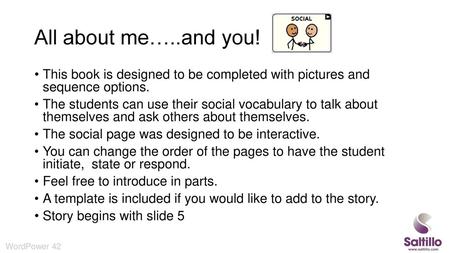 All about me…..and you! This book is designed to be completed with pictures and sequence options. The students can use their social vocabulary to talk.