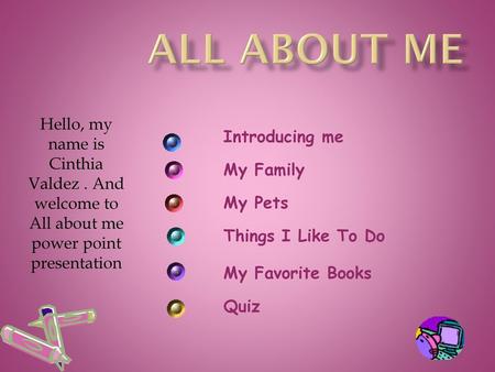 All About Me Hello, my name is Cinthia Valdez . And welcome to All about me power point presentation Introducing me My Family My Pets Things I Like To.