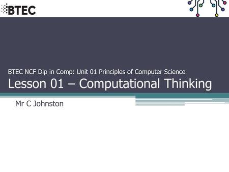 BTEC NCF Dip in Comp: Unit 01 Principles of Computer Science Lesson 01 – Computational Thinking Mr C Johnston.