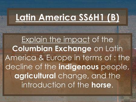 Latin America SS6H1 (B) Explain the impact of the Columbian Exchange on Latin America & Europe in terms of : the decline of the indigenous people, agricultural.