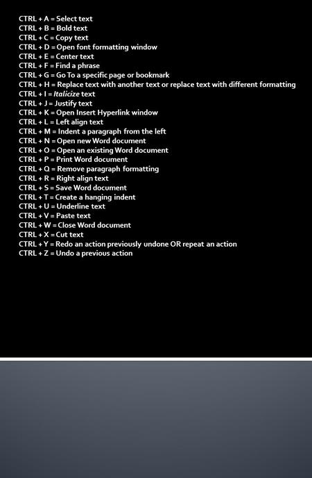 CTRL + A = Select text CTRL + B = Bold text CTRL + C = Copy text CTRL + D = Open font formatting window CTRL + E = Center text CTRL + F = Find a phrase.