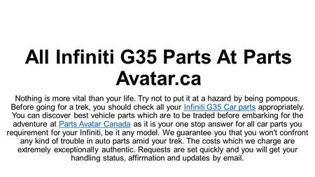 All Infiniti G35 Parts At PartsAvatar! Nothing is more important than your life. Before going for a trip, you must check all your Infiniti G35 Car parts properly. You can trust us with best Infiniti G35 parts for your Infiniti.