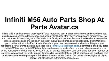 Best In Range Infiniti M56 Parts At PartsAvatar.ca! Do you want to buy high grade Infiniti M56 parts online? Parts Avatar Canada is here at your service! You can trust us with the best Infiniti M56 parts for your Infiniti vehicle. 