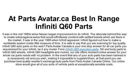 At Parts Avatar.ca Best In Range Infiniti Q60 Parts! Are you thinking of buying top quality Infiniti Q60 parts online? Parts Avatar Canada is here at your service! You can trust us with the best Infiniti Q60 parts for your Infiniti vehicle. 