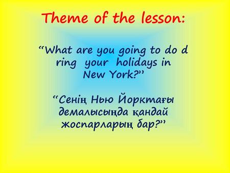 Theme of the lesson: “What are you going to do d ring your holidays in New York?” “Сенің Нью Йорктағы демалысыңда қандай жоспарларың бар?”