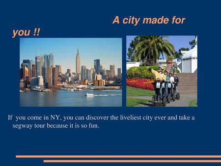 A city made for you !! If you come in NY, you can discover the liveliest city ever and take a segway tour because it is so fun.