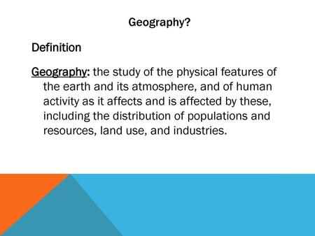 Geography? Definition Geography: the study of the physical features of the earth and its atmosphere, and of human activity as it affects and is affected.