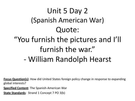 Unit 5 Day 2 (Spanish American War) Quote: “You furnish the pictures and I’ll furnish the war.” - William Randolph Hearst Focus Question(s): How did United.