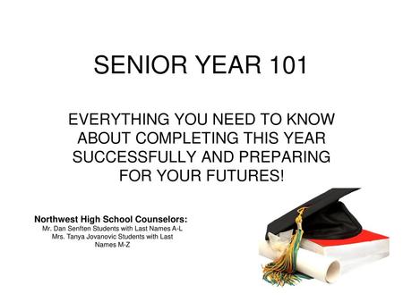 SENIOR YEAR 101 EVERYTHING YOU NEED TO KNOW ABOUT COMPLETING THIS YEAR SUCCESSFULLY AND PREPARING FOR YOUR FUTURES! Northwest High School Counselors: