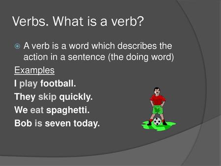 Verbs. What is a verb? A verb is a word which describes the action in a sentence (the doing word) Examples I play football. They skip quickly. We eat spaghetti.