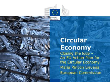 Circular Economy Closing the loop – An EU Action Plan for the Circular Economy Maria Rincon Lievana European Commission.