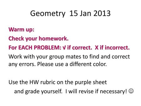 Geometry 15 Jan 2013 Warm up: Check your homework. For EACH PROBLEM: √ if correct. X if incorrect. Work with your group mates to find and correct any.