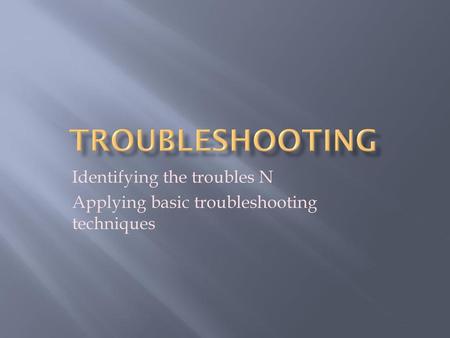 Identifying the troubles N Applying basic troubleshooting techniques