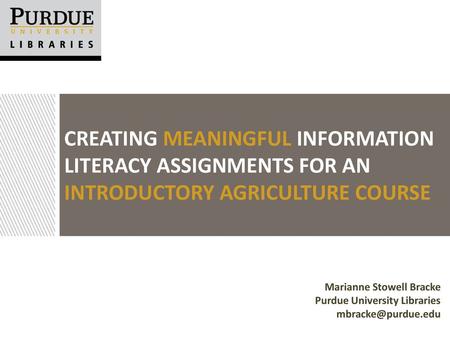 Creating Meaningful Information Literacy Assignments for an Introductory Agriculture Course Marianne Stowell Bracke Purdue University Libraries mbracke@purdue.edu.