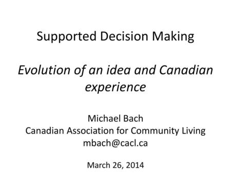 Supported Decision Making Evolution of an idea and Canadian experience Michael Bach Canadian Association for Community Living mbach@cacl.ca March 26,