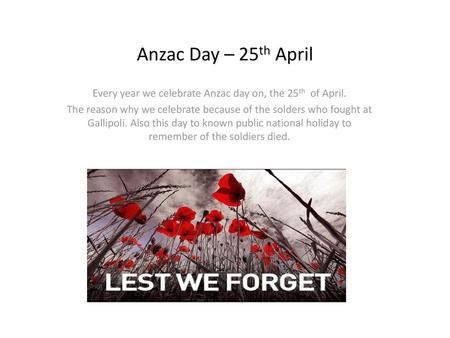 Every year we celebrate Anzac day on, the 25th of April.