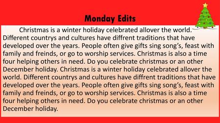 Monday Edits Christmas is a winter holiday celebrated allover the world. Different countrys and cultures have diffrent traditions that have developed.