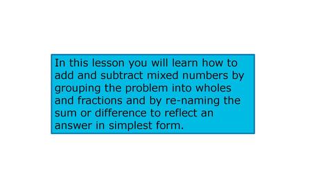 In this lesson you will learn how to add and subtract mixed numbers by grouping the problem into wholes and fractions and by re-naming the sum or difference.