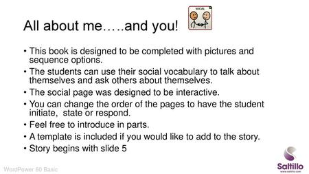 All about me…..and you! This book is designed to be completed with pictures and sequence options. The students can use their social vocabulary to talk.