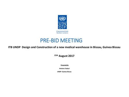 PRE-BID MEETING ITB UNDP Design and Construction of a new medical warehouse in Bissau, Guinea Bissau 15th August 2017 Presented by Antoine Fadoul UNDP-