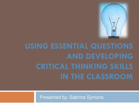 USING ESSENTIAL QUESTIONS AND DEVELOPING CRITICAL THINKING SKILLS IN THE CLASSROOM Presented by: Sabrina Symons.