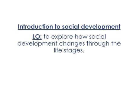 Introduction to social development LO: to explore how social development changes through the life stages.