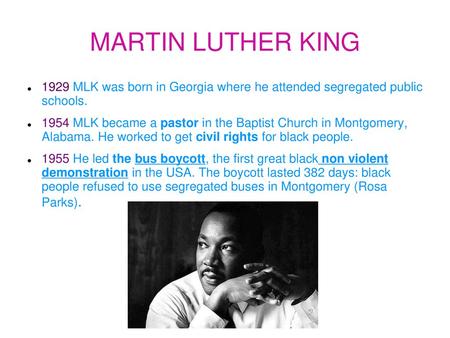 MARTIN LUTHER KING 1929 MLK was born in Georgia where he attended segregated public schools. 1954 MLK became a pastor in the Baptist Church in Montgomery,