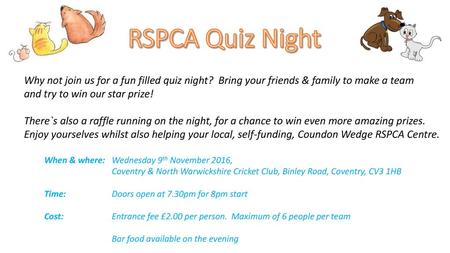 RSPCA Quiz Night Why not join us for a fun filled quiz night? Bring your friends & family to make a team and try to win our star prize! There`s also a.