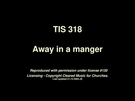 TIS 318 Away in a manger Reproduced with permission under license #130 Licensing - Copyright Cleared Music for Churches. Last updated 21-12-2004-JS.