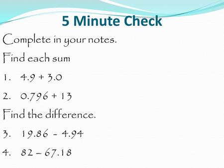 5 Minute Check Complete in your notes. Find each sum 1. 4.9 + 3.0 2. 0.796 + 13 Find the difference. 3. 19.86 - 4.94 4. 82 – 67.18.